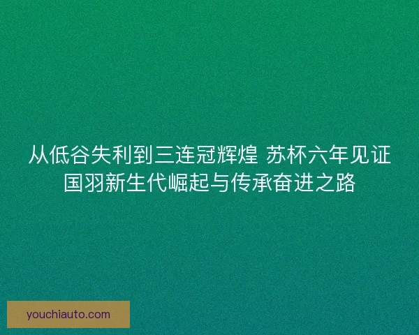 从低谷失利到三连冠辉煌 苏杯六年见证国羽新生代崛起与传承奋进之路