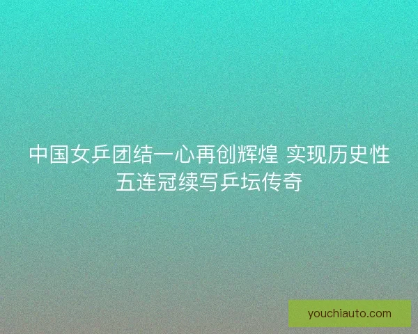 中国女乒团结一心再创辉煌 实现历史性五连冠续写乒坛传奇