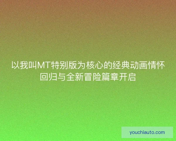 以我叫MT特别版为核心的经典动画情怀回归与全新冒险篇章开启