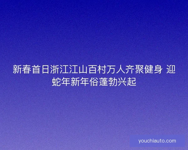 新春首日浙江江山百村万人齐聚健身 迎蛇年新年俗蓬勃兴起