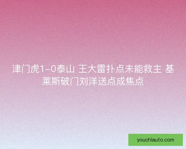 津门虎1-0泰山 王大雷扑点未能救主 基莱斯破门刘洋送点成焦点