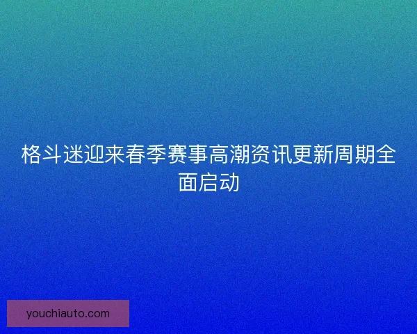 格斗迷迎来春季赛事高潮资讯更新周期全面启动