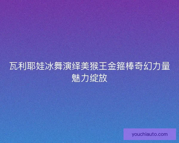 瓦利耶娃冰舞演绎美猴王金箍棒奇幻力量魅力绽放