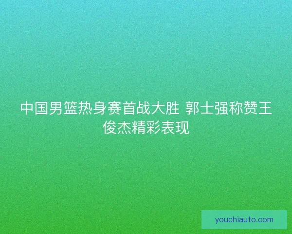 中国男篮热身赛首战大胜 郭士强称赞王俊杰精彩表现