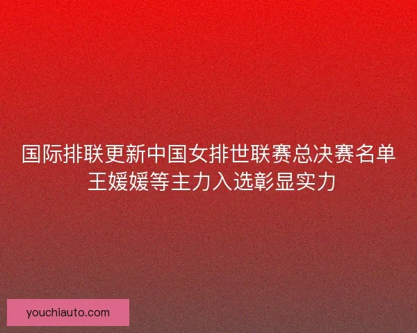 国际排联更新中国女排世联赛总决赛名单 王媛媛等主力入选彰显实力